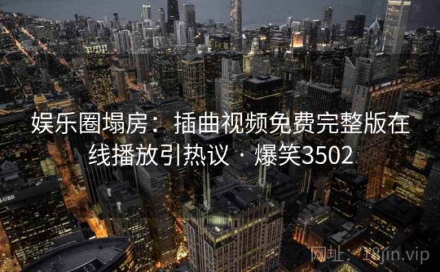 娱乐圈塌房：插曲视频免费完整版在线播放引热议 · 爆笑3502