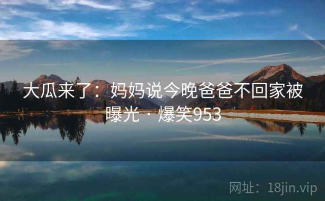 大瓜来了：妈妈说今晚爸爸不回家被曝光 · 爆笑953