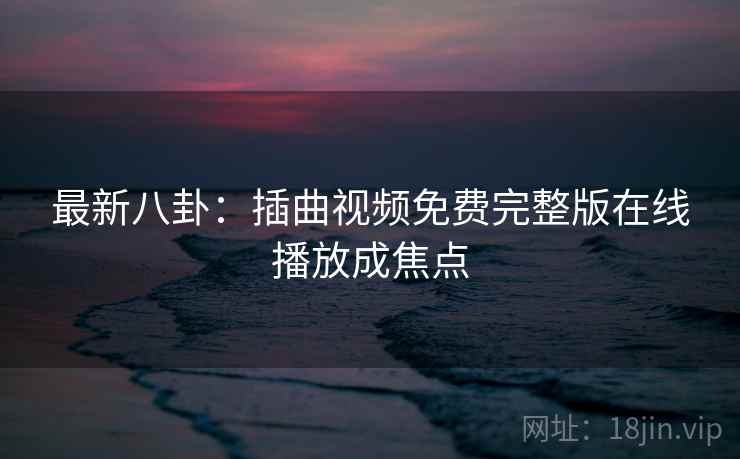 最新八卦:插曲视频免费完整版在线播放成焦点 最新八卦:插曲视频免费完整版在线播放成焦点