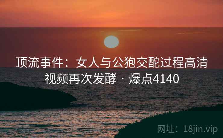 顶流事件：女人与公狍交酡过程高清视频再次发酵 · 爆点4140