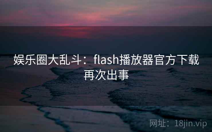 娱乐圈大乱斗：flash播放器官方下载再次出事