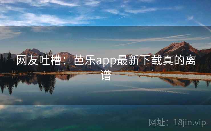 网友吐槽：芭乐app最新下载真的离谱